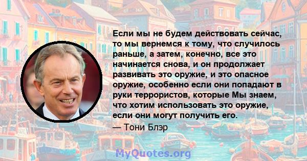 Если мы не будем действовать сейчас, то мы вернемся к тому, что случилось раньше, а затем, конечно, все это начинается снова, и он продолжает развивать это оружие, и это опасное оружие, особенно если они попадают в руки 