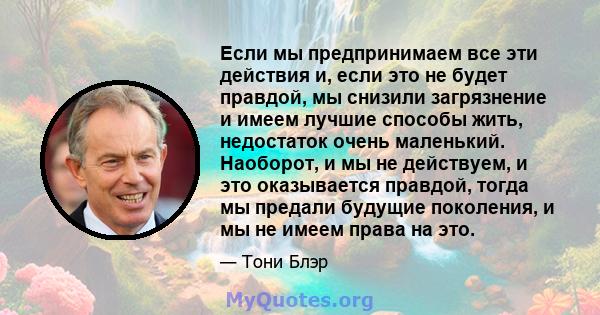 Если мы предпринимаем все эти действия и, если это не будет правдой, мы снизили загрязнение и имеем лучшие способы жить, недостаток очень маленький. Наоборот, и мы не действуем, и это оказывается правдой, тогда мы