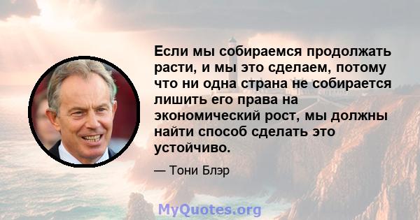 Если мы собираемся продолжать расти, и мы это сделаем, потому что ни одна страна не собирается лишить его права на экономический рост, мы должны найти способ сделать это устойчиво.