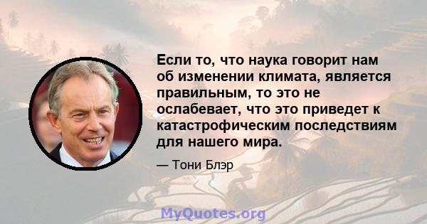 Если то, что наука говорит нам об изменении климата, является правильным, то это не ослабевает, что это приведет к катастрофическим последствиям для нашего мира.