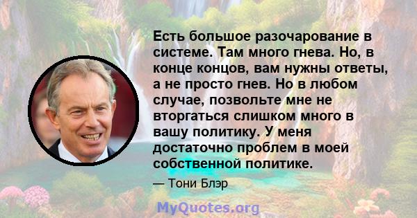 Есть большое разочарование в системе. Там много гнева. Но, в конце концов, вам нужны ответы, а не просто гнев. Но в любом случае, позвольте мне не вторгаться слишком много в вашу политику. У меня достаточно проблем в