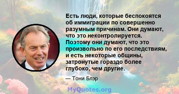 Есть люди, которые беспокоятся об иммиграции по совершенно разумным причинам. Они думают, что это неконтролируется. Поэтому они думают, что это произвольно по его последствиям, и есть некоторые общины, затронутые