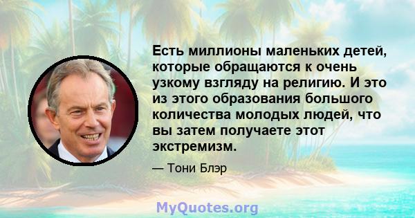 Есть миллионы маленьких детей, которые обращаются к очень узкому взгляду на религию. И это из этого образования большого количества молодых людей, что вы затем получаете этот экстремизм.