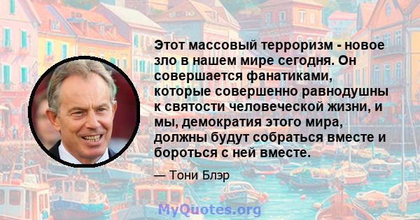 Этот массовый терроризм - новое зло в нашем мире сегодня. Он совершается фанатиками, которые совершенно равнодушны к святости человеческой жизни, и мы, демократия этого мира, должны будут собраться вместе и бороться с