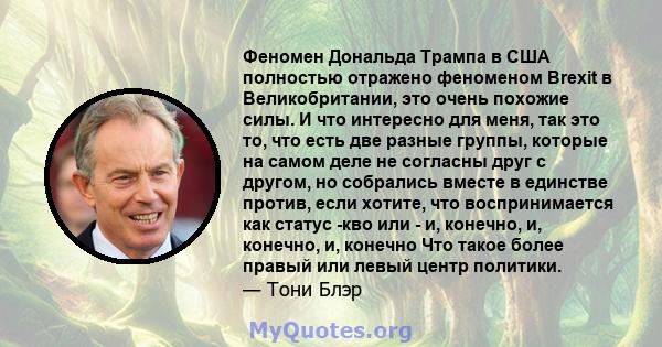 Феномен Дональда Трампа в США полностью отражено феноменом Brexit в Великобритании, это очень похожие силы. И что интересно для меня, так это то, что есть две разные группы, которые на самом деле не согласны друг с