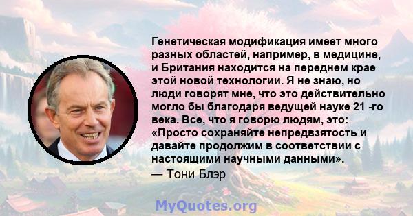 Генетическая модификация имеет много разных областей, например, в медицине, и Британия находится на переднем крае этой новой технологии. Я не знаю, но люди говорят мне, что это действительно могло бы благодаря ведущей