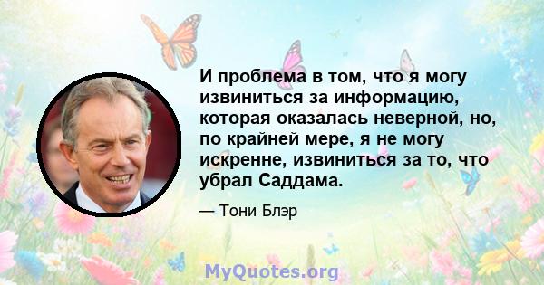 И проблема в том, что я могу извиниться за информацию, которая оказалась неверной, но, по крайней мере, я не могу искренне, извиниться за то, что убрал Саддама.