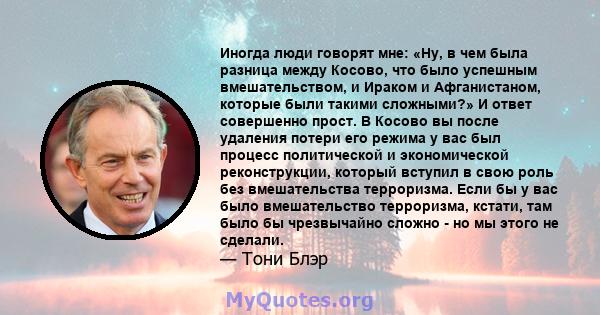 Иногда люди говорят мне: «Ну, в чем была разница между Косово, что было успешным вмешательством, и Ираком и Афганистаном, которые были такими сложными?» И ответ совершенно прост. В Косово вы после удаления потери его