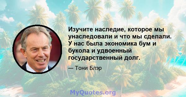 Изучите наследие, которое мы унаследовали и что мы сделали. У нас была экономика бум и букола и удвоенный государственный долг.