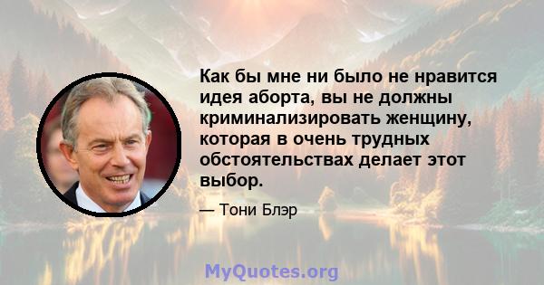 Как бы мне ни было не нравится идея аборта, вы не должны криминализировать женщину, которая в очень трудных обстоятельствах делает этот выбор.