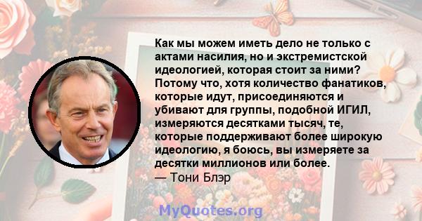 Как мы можем иметь дело не только с актами насилия, но и экстремистской идеологией, которая стоит за ними? Потому что, хотя количество фанатиков, которые идут, присоединяются и убивают для группы, подобной ИГИЛ,