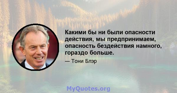 Какими бы ни были опасности действия, мы предпринимаем, опасность бездействия намного, гораздо больше.