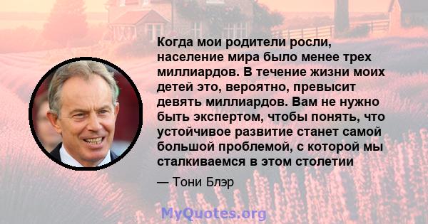 Когда мои родители росли, население мира было менее трех миллиардов. В течение жизни моих детей это, вероятно, превысит девять миллиардов. Вам не нужно быть экспертом, чтобы понять, что устойчивое развитие станет самой