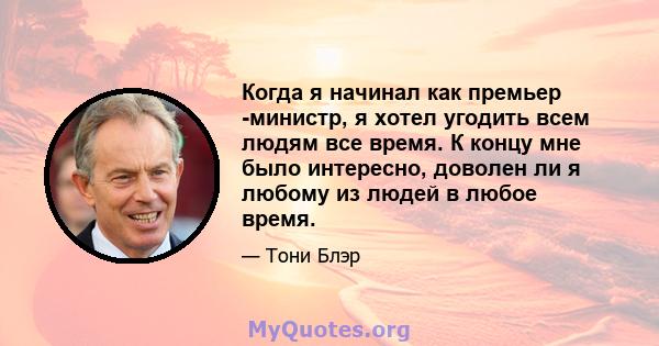 Когда я начинал как премьер -министр, я хотел угодить всем людям все время. К концу мне было интересно, доволен ли я любому из людей в любое время.