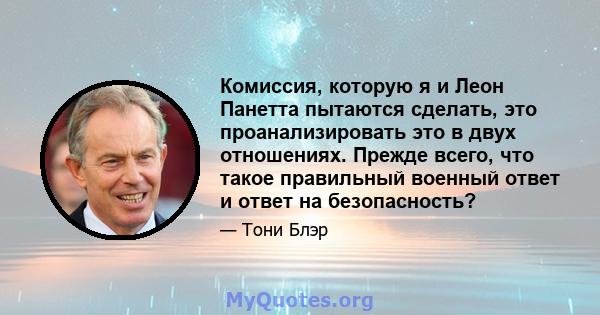 Комиссия, которую я и Леон Панетта пытаются сделать, это проанализировать это в двух отношениях. Прежде всего, что такое правильный военный ответ и ответ на безопасность?