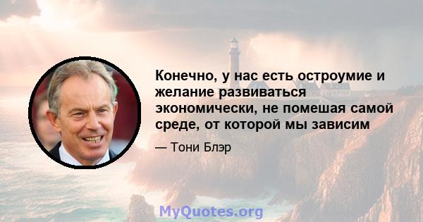 Конечно, у нас есть остроумие и желание развиваться экономически, не помешая самой среде, от которой мы зависим