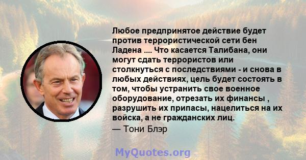 Любое предпринятое действие будет против террористической сети бен Ладена .... Что касается Талибана, они могут сдать террористов или столкнуться с последствиями - и снова в любых действиях, цель будет состоять в том,