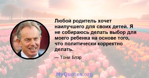 Любой родитель хочет наилучшего для своих детей. Я не собираюсь делать выбор для моего ребенка на основе того, что политически корректно делать.