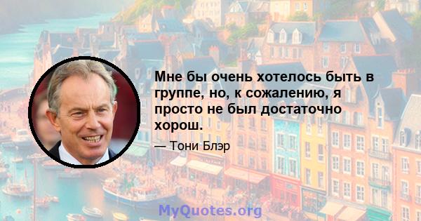 Мне бы очень хотелось быть в группе, но, к сожалению, я просто не был достаточно хорош.