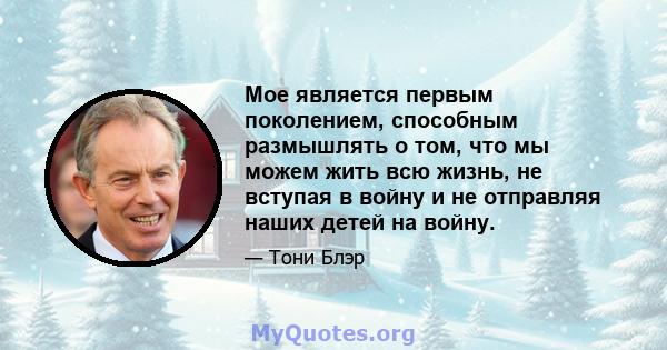 Мое является первым поколением, способным размышлять о том, что мы можем жить всю жизнь, не вступая в войну и не отправляя наших детей на войну.