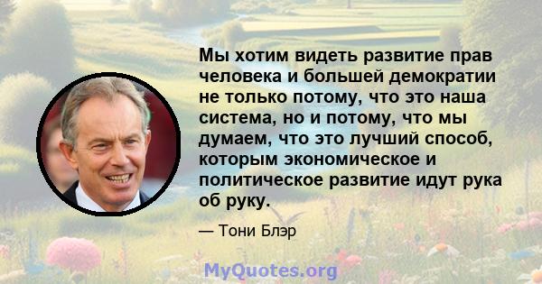 Мы хотим видеть развитие прав человека и большей демократии не только потому, что это наша система, но и потому, что мы думаем, что это лучший способ, которым экономическое и политическое развитие идут рука об руку.