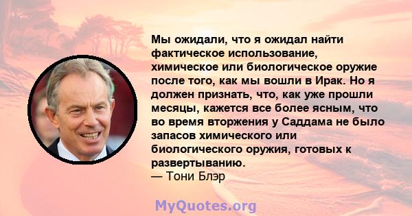 Мы ожидали, что я ожидал найти фактическое использование, химическое или биологическое оружие после того, как мы вошли в Ирак. Но я должен признать, что, как уже прошли месяцы, кажется все более ясным, что во время