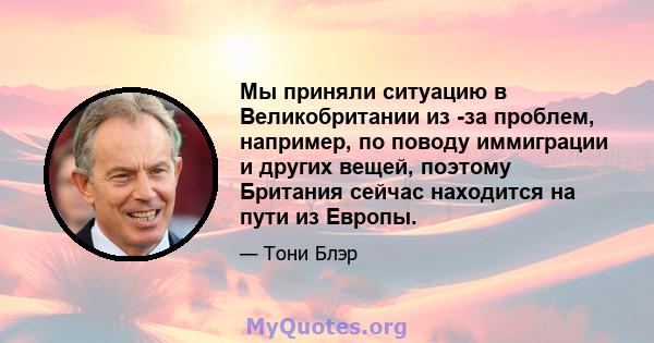 Мы приняли ситуацию в Великобритании из -за проблем, например, по поводу иммиграции и других вещей, поэтому Британия сейчас находится на пути из Европы.