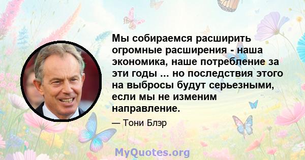 Мы собираемся расширить огромные расширения - наша экономика, наше потребление за эти годы ... но последствия этого на выбросы будут серьезными, если мы не изменим направление.