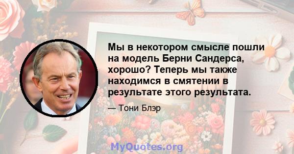 Мы в некотором смысле пошли на модель Берни Сандерса, хорошо? Теперь мы также находимся в смятении в результате этого результата.