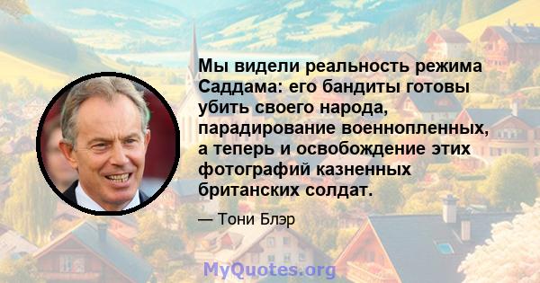 Мы видели реальность режима Саддама: его бандиты готовы убить своего народа, парадирование военнопленных, а теперь и освобождение этих фотографий казненных британских солдат.