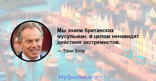 Мы знаем британских мусульман, в целом ненавидят действия экстремистов.