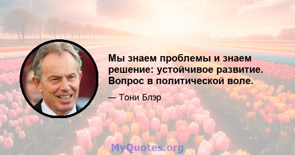 Мы знаем проблемы и знаем решение: устойчивое развитие. Вопрос в политической воле.