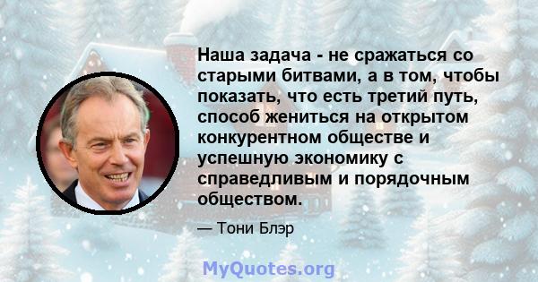 Наша задача - не сражаться со старыми битвами, а в том, чтобы показать, что есть третий путь, способ жениться на открытом конкурентном обществе и успешную экономику с справедливым и порядочным обществом.