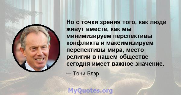 Но с точки зрения того, как люди живут вместе, как мы минимизируем перспективы конфликта и максимизируем перспективы мира, место религии в нашем обществе сегодня имеет важное значение.