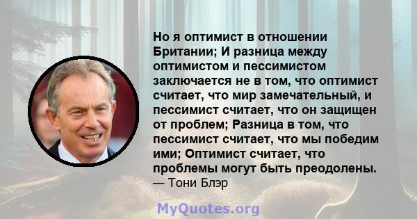 Но я оптимист в отношении Британии; И разница между оптимистом и пессимистом заключается не в том, что оптимист считает, что мир замечательный, и пессимист считает, что он защищен от проблем; Разница в том, что