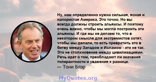 Ну, нам определенно нужна сильная, ясная и напористая Америка. Это точно. Но вы всегда должны строить альянсы. И поэтому очень важно, чтобы мы могли построить эти альянсы. И где мы не делаем то, что в некотором смысле