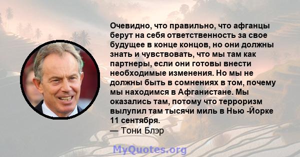 Очевидно, что правильно, что афганцы берут на себя ответственность за свое будущее в конце концов, но они должны знать и чувствовать, что мы там как партнеры, если они готовы внести необходимые изменения. Но мы не