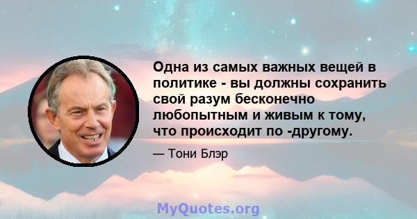 Одна из самых важных вещей в политике - вы должны сохранить свой разум бесконечно любопытным и живым к тому, что происходит по -другому.