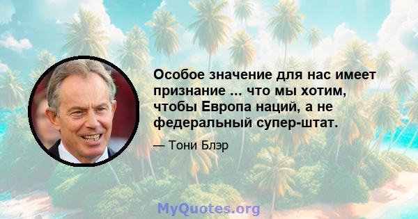 Особое значение для нас имеет признание ... что мы хотим, чтобы Европа наций, а не федеральный супер-штат.