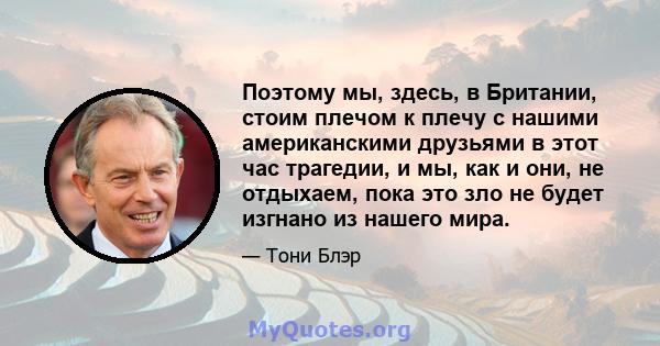 Поэтому мы, здесь, в Британии, стоим плечом к плечу с нашими американскими друзьями в этот час трагедии, и мы, как и они, не отдыхаем, пока это зло не будет изгнано из нашего мира.