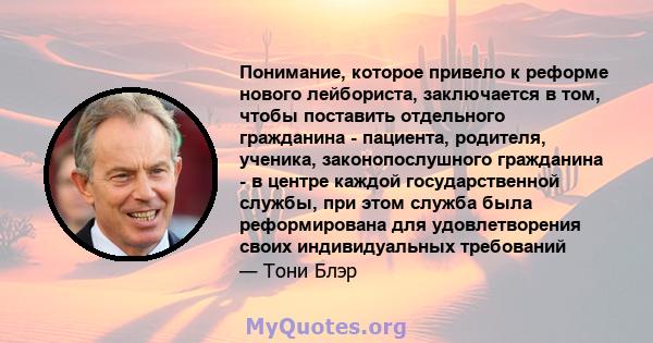 Понимание, которое привело к реформе нового лейбориста, заключается в том, чтобы поставить отдельного гражданина - пациента, родителя, ученика, законопослушного гражданина - в центре каждой государственной службы, при