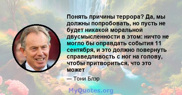 Понять причины террора? Да, мы должны попробовать, но пусть не будет никакой моральной двусмысленности в этом: ничто не могло бы оправдать события 11 сентября, и это должно повернуть справедливость с ног на голову,