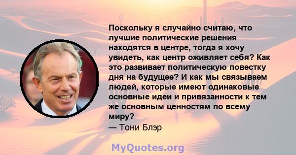 Поскольку я случайно считаю, что лучшие политические решения находятся в центре, тогда я хочу увидеть, как центр оживляет себя? Как это развивает политическую повестку дня на будущее? И как мы связываем людей, которые