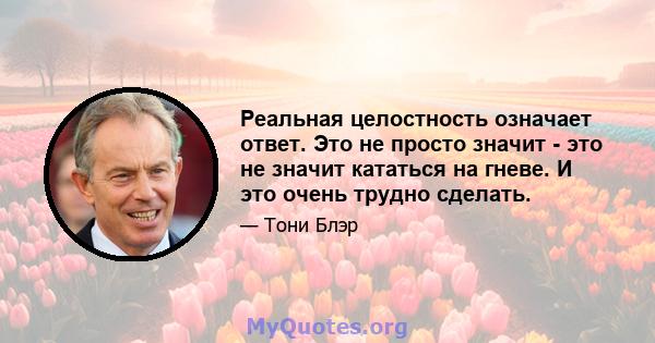 Реальная целостность означает ответ. Это не просто значит - это не значит кататься на гневе. И это очень трудно сделать.