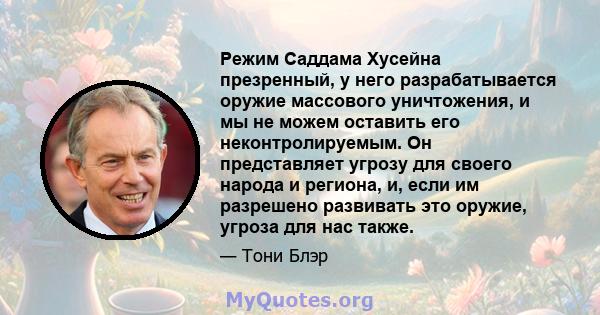 Режим Саддама Хусейна презренный, у него разрабатывается оружие массового уничтожения, и мы не можем оставить его неконтролируемым. Он представляет угрозу для своего народа и региона, и, если им разрешено развивать это