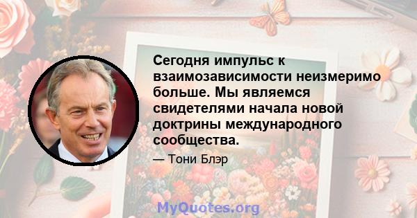 Сегодня импульс к взаимозависимости неизмеримо больше. Мы являемся свидетелями начала новой доктрины международного сообщества.