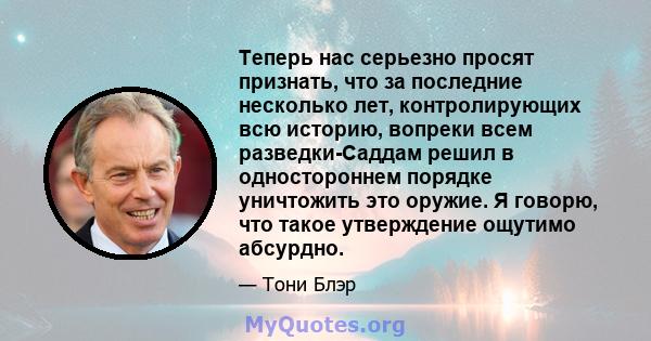 Теперь нас серьезно просят признать, что за последние несколько лет, контролирующих всю историю, вопреки всем разведки-Саддам решил в одностороннем порядке уничтожить это оружие. Я говорю, что такое утверждение ощутимо