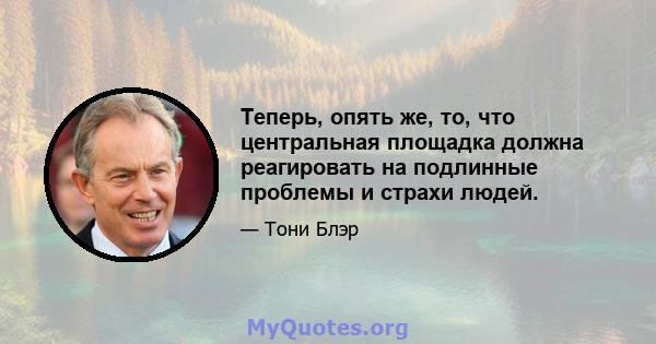 Теперь, опять же, то, что центральная площадка должна реагировать на подлинные проблемы и страхи людей.