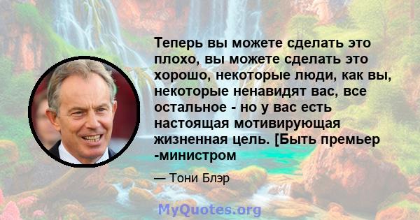 Теперь вы можете сделать это плохо, вы можете сделать это хорошо, некоторые люди, как вы, некоторые ненавидят вас, все остальное - но у вас есть настоящая мотивирующая жизненная цель. [Быть премьер -министром