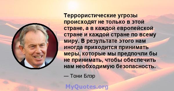 Террористические угрозы происходят не только в этой стране, а в каждой европейской стране и каждой стране по всему миру. В результате этого нам иногда приходится принимать меры, которые мы предпочли бы не принимать,